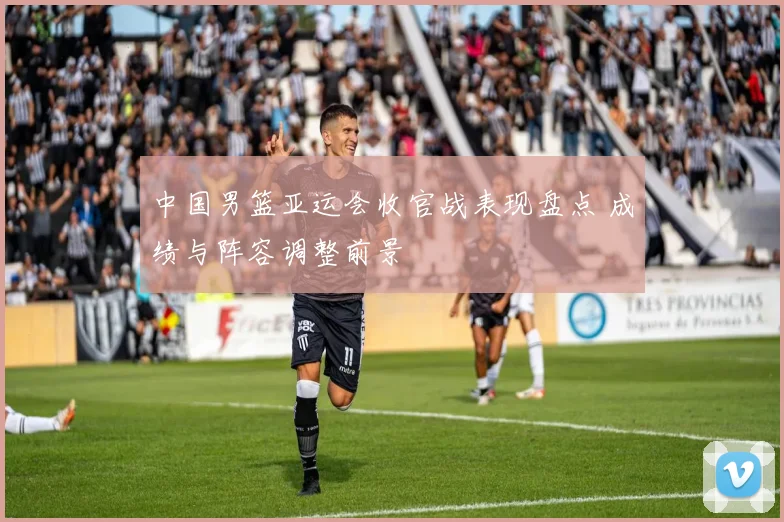 中国男篮亚运会收官战表现盘点 成绩与阵容调整前景