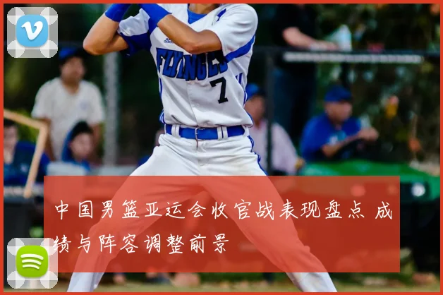 中国男篮亚运会收官战表现盘点 成绩与阵容调整前景