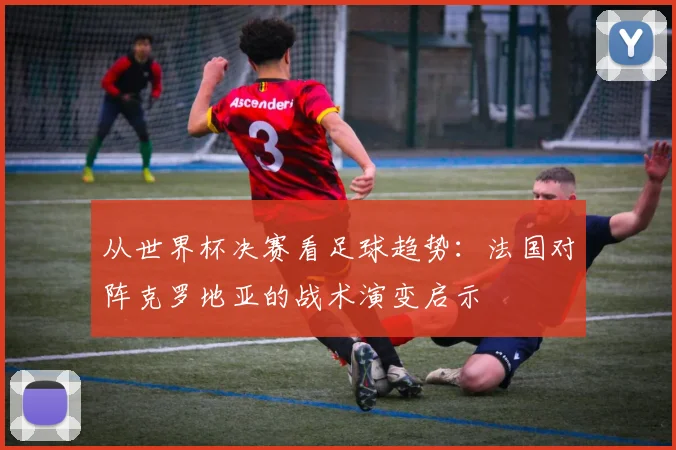 从世界杯决赛看足球趋势：法国对阵克罗地亚的战术演变启示