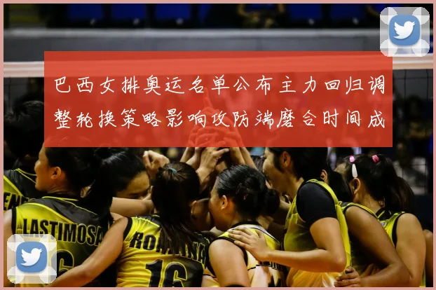 巴西女排奥运名单公布主力回归调整轮换策略影响攻防端磨合时间成为看点