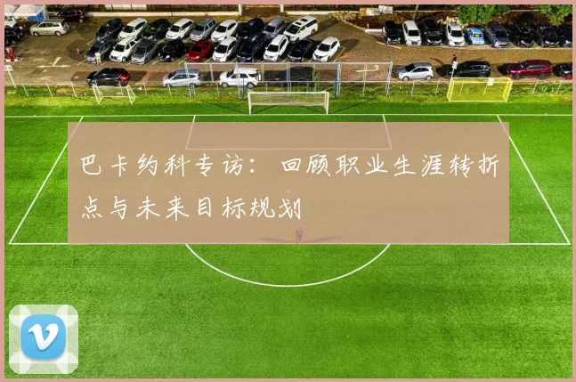 巴卡约科专访：回顾职业生涯转折点与未来目标规划