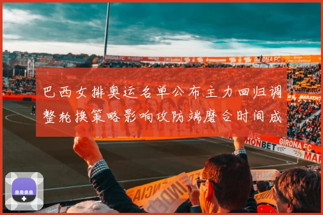 巴西女排奥运名单公布主力回归调整轮换策略影响攻防端磨合时间成为看点