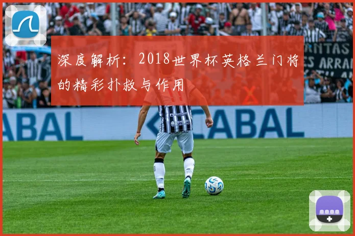 深度解析:2018世界杯英格兰门将的精彩扑救与作用