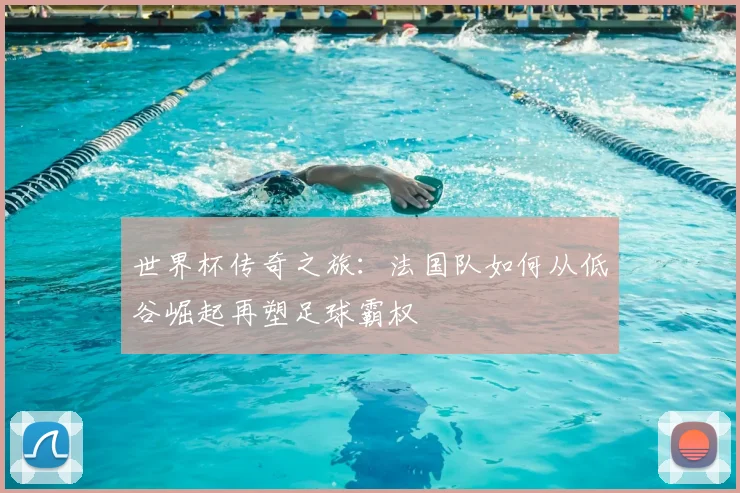 世界杯传奇之旅:法国队如何从低谷崛起再塑足球霸权
