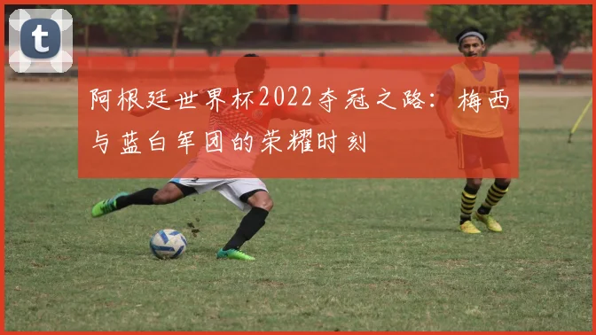 阿根廷世界杯2022夺冠之路：梅西与蓝白军团的荣耀时刻