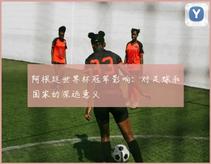 阿根廷世界杯冠军影响：对足球和国家的深远意义