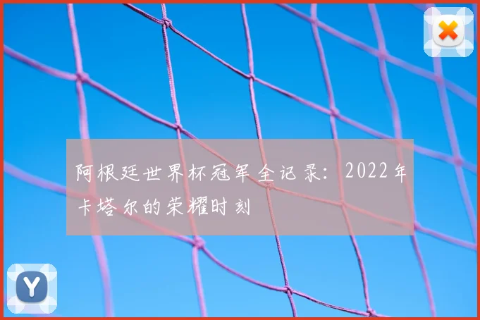 阿根廷世界杯冠军全记录：2022年卡塔尔的荣耀时刻