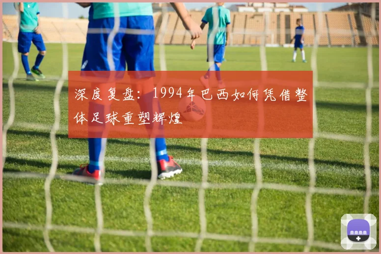 深度复盘：1994年巴西如何凭借整体足球重塑辉煌