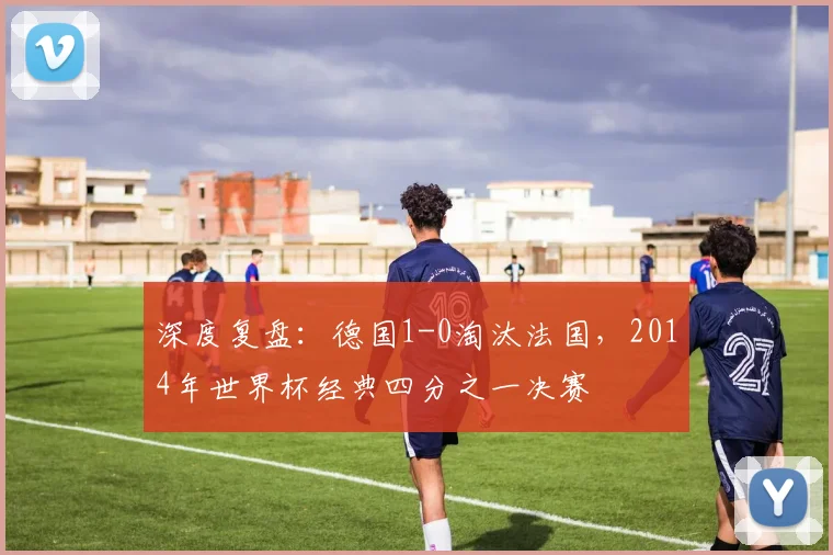深度复盘：德国1-0淘汰法国，2014年世界杯经典四分之一决赛