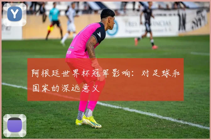 阿根廷世界杯冠军影响：对足球和国家的深远意义
