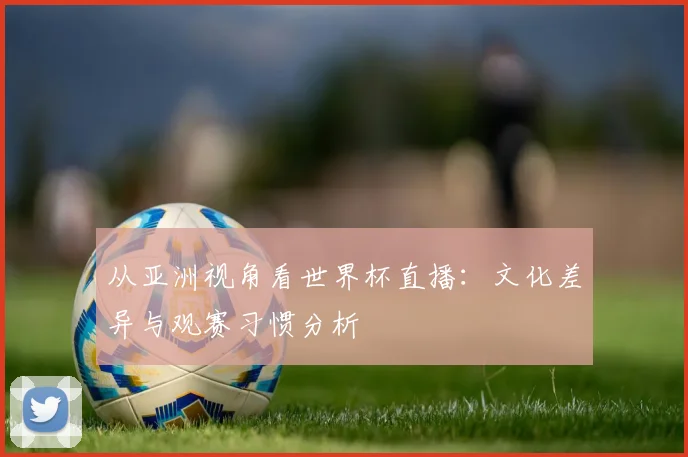 从亚洲视角看世界杯直播：文化差异与观赛习惯分析