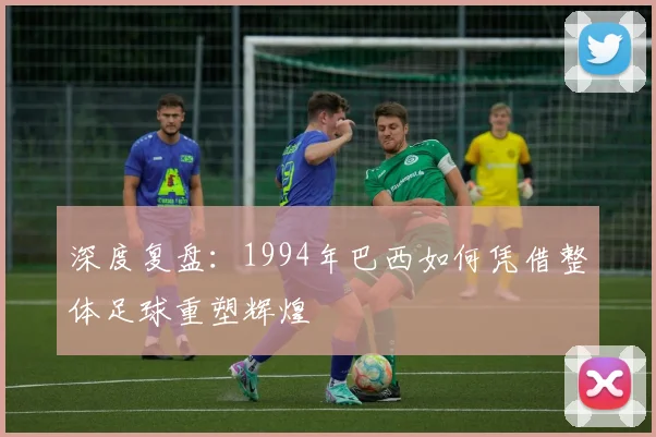 深度复盘：1994年巴西如何凭借整体足球重塑辉煌
