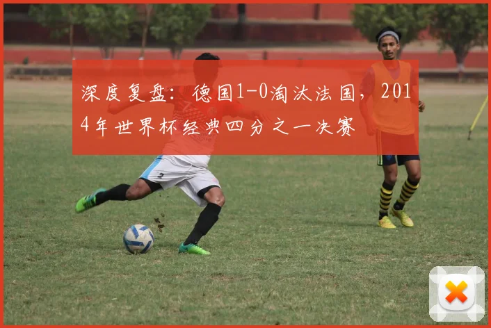 深度复盘：德国1-0淘汰法国，2014年世界杯经典四分之一决赛