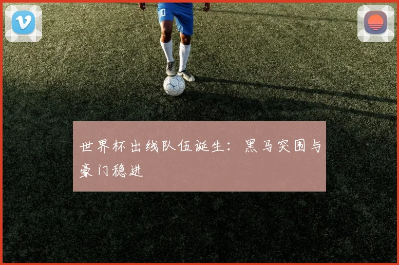 世界杯出线队伍诞生:黑马突围与豪门稳进