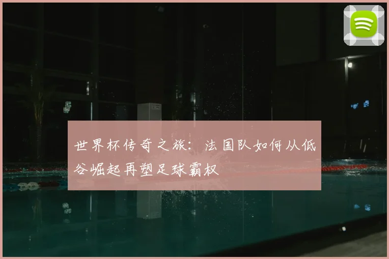 世界杯传奇之旅:法国队如何从低谷崛起再塑足球霸权