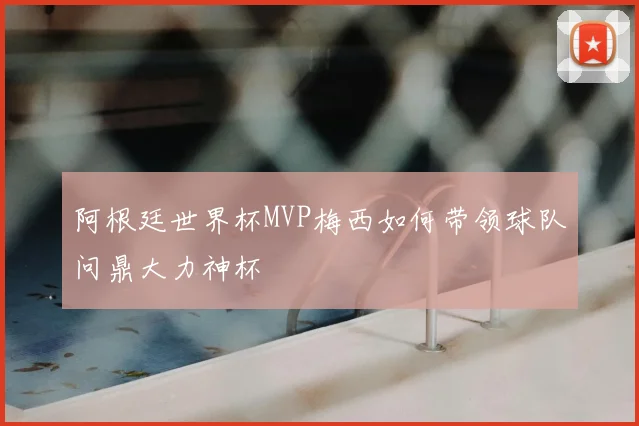 阿根廷世界杯MVP梅西如何带领球队问鼎大力神杯
