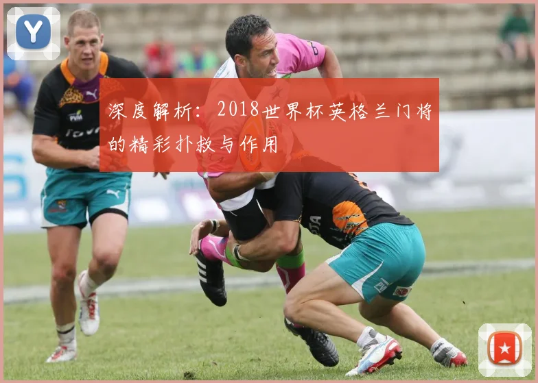 深度解析:2018世界杯英格兰门将的精彩扑救与作用